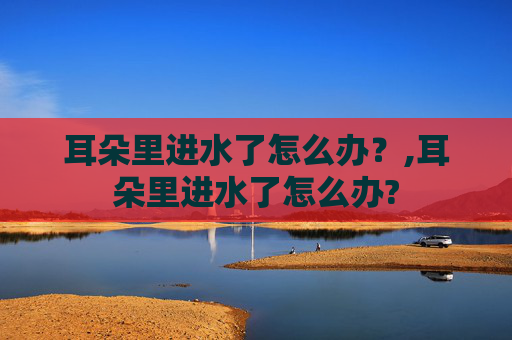 耳朵里进水了怎么办？,耳朵里进水了怎么办?