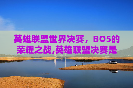 英雄联盟世界决赛，BO5的荣耀之战,英雄联盟决赛是bo5吗