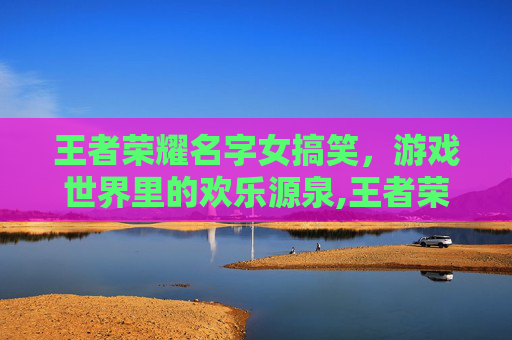 王者荣耀名字女搞笑，游戏世界里的欢乐源泉,王者荣耀名字女搞笑4~6字