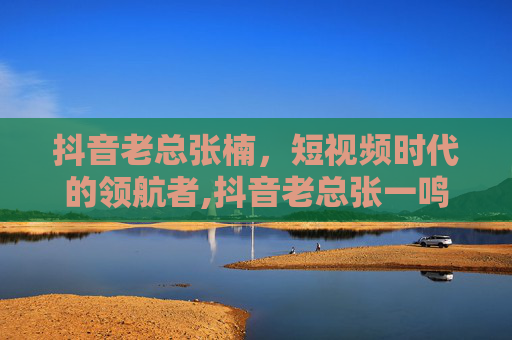 抖音老总张楠，短视频时代的领航者,抖音老总张一鸣身价