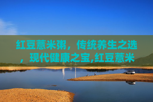 红豆薏米粥，传统养生之选，现代健康之宝,红豆薏米粥的功效和作用