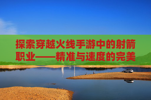 探索穿越火线手游中的射箭职业——精准与速度的完美结合,cf手游的弓箭怎么来呢