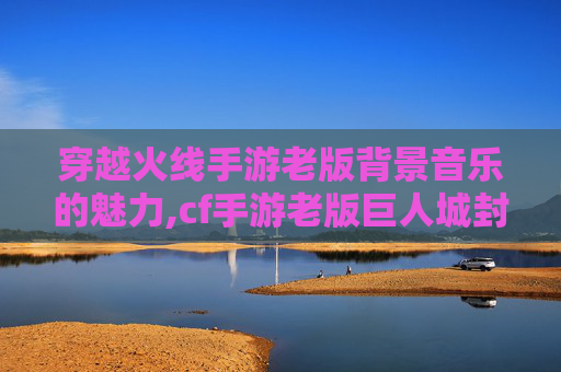 穿越火线手游老版背景音乐的魅力,cf手游老版巨人城封面