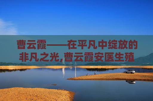 曹云霞——在平凡中绽放的非凡之光,曹云霞安医生殖中心