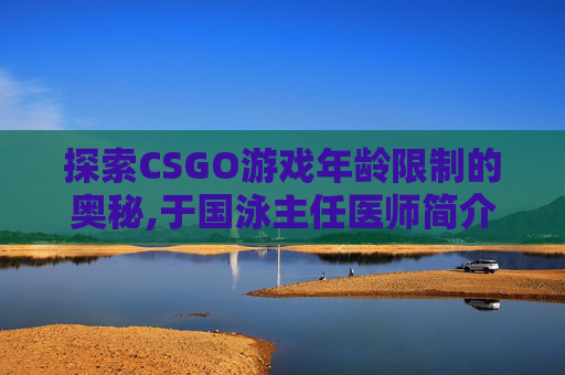 探索CSGO游戏年龄限制的奥秘,于国泳主任医师简介