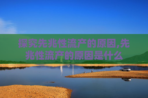 探究先兆性流产的原因,先兆性流产的原因是什么