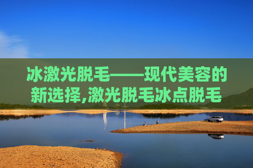冰激光脱毛——现代美容的新选择,激光脱毛冰点脱毛哪个好