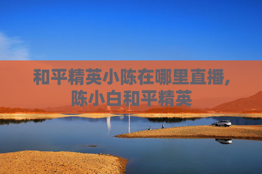 和平精英小陈在哪里直播,陈小白和平精英