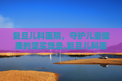 复旦儿科医院，守护儿童健康的坚实堡垒,复旦儿科医院电话