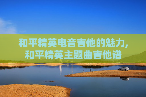 和平精英电音吉他的魅力,和平精英主题曲吉他谱