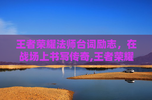 王者荣耀法师台词励志，在战场上书写传奇,王者荣耀法师全部台词