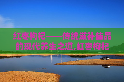 红枣枸杞——传统滋补佳品的现代养生之道,红枣枸杞桑葚养生茶