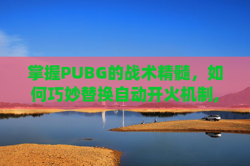 掌握PUBG的战术精髓，如何巧妙替换自动开火机制,pubg怎么自动换射击方式