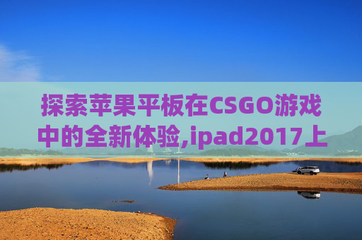 探索苹果平板在CSGO游戏中的全新体验,ipad2017上市多少钱