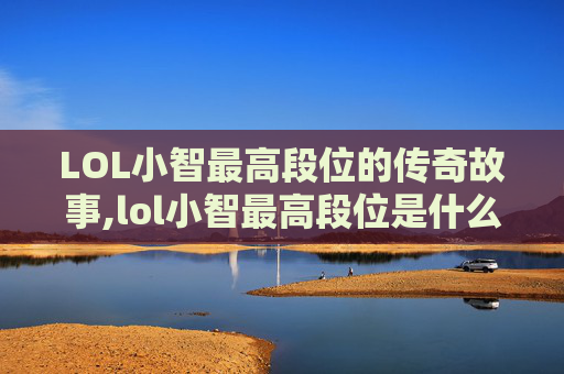LOL小智最高段位的传奇故事,lol小智最高段位是什么