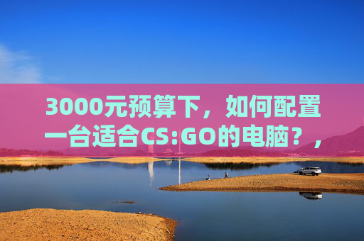 3000元预算下，如何配置一台适合CS:GO的电脑？,3000预算电脑