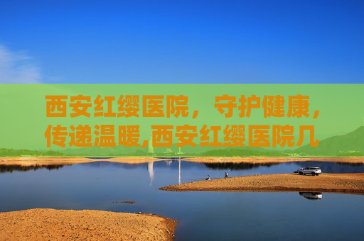 西安红缨医院，守护健康，传递温暖,西安红缨医院几点上班