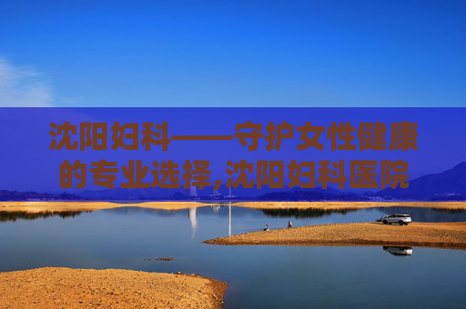 沈阳妇科——守护女性健康的专业选择,沈阳妇科医院哪家好