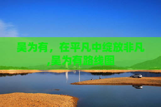 吴为有，在平凡中绽放非凡,吴为有路线图