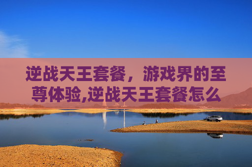 逆战天王套餐，游戏界的至尊体验,逆战天王套餐怎么获得