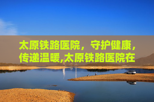 太原铁路医院，守护健康，传递温暖,太原铁路医院在哪个位置