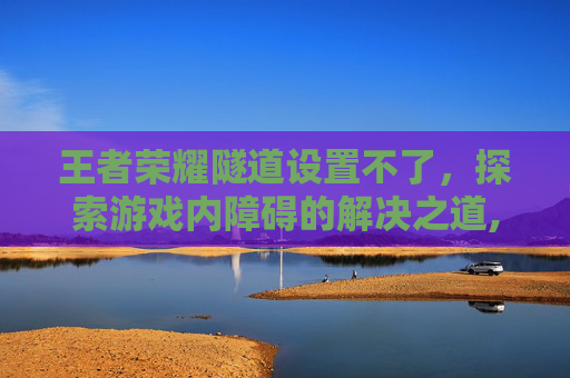 王者荣耀隧道设置不了，探索游戏内障碍的解决之道,被诈骗报案材料怎么写样本