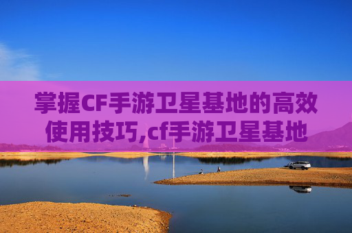 掌握CF手游卫星基地的高效使用技巧,cf手游卫星基地怎么使用的