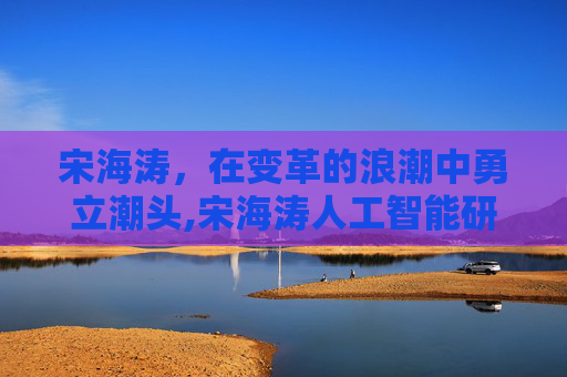 宋海涛，在变革的浪潮中勇立潮头,宋海涛人工智能研究院