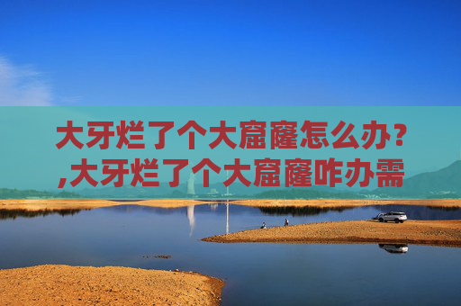 大牙烂了个大窟窿怎么办？,大牙烂了个大窟窿咋办需要拔掉吗