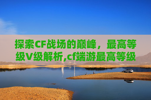 探索CF战场的巅峰，最高等级V级解析,cf端游最高等级是多少