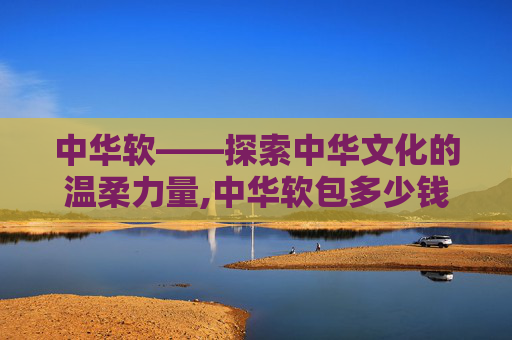 中华软——探索中华文化的温柔力量,中华软包多少钱