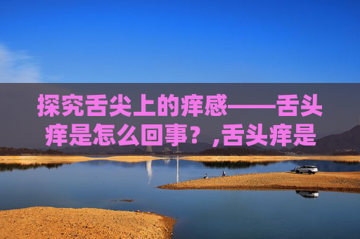 探究舌尖上的痒感——舌头痒是怎么回事？,舌头痒是怎么回事怎么治疗
