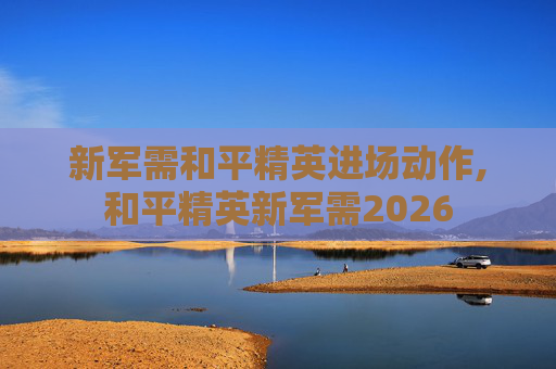 新军需和平精英进场动作,和平精英新军需2026