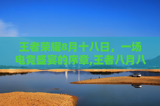 王者荣耀8月十八日，一场电竞盛宴的序章,王者八月八日