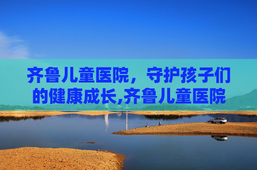 齐鲁儿童医院，守护孩子们的健康成长,齐鲁儿童医院挂号预约