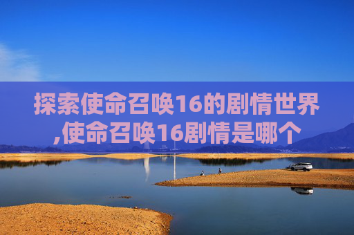 探索使命召唤16的剧情世界,使命召唤16剧情是哪个