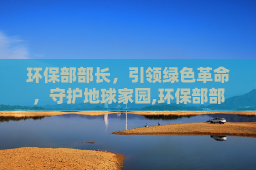 环保部部长，引领绿色革命，守护地球家园,环保部部长是谁