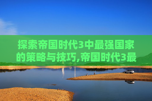 探索帝国时代3中最强国家的策略与技巧,帝国时代3最强国家排名
