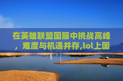 在英雄联盟国服中挑战高峰，难度与机遇并存,lol上国服很难吗贴吧