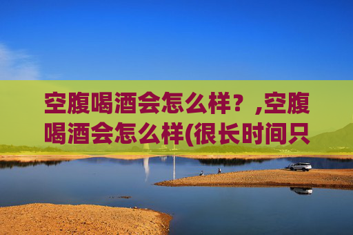 空腹喝酒会怎么样？,空腹喝酒会怎么样(很长时间只吃一餐饭的情况下)