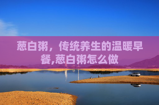 葱白粥，传统养生的温暖早餐,葱白粥怎么做
