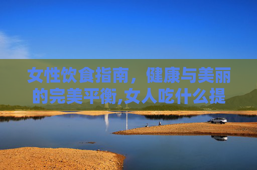 女性饮食指南，健康与美丽的完美平衡,女人吃什么提高性激素
