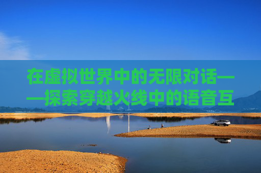 在虚拟世界中的无限对话——探索穿越火线中的语音互动,穿越火线无限弹夹怎么获得