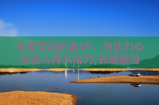 长城柴油机油CF，为动力心脏注入持久活力,长城柴油机油CH4-20w-40