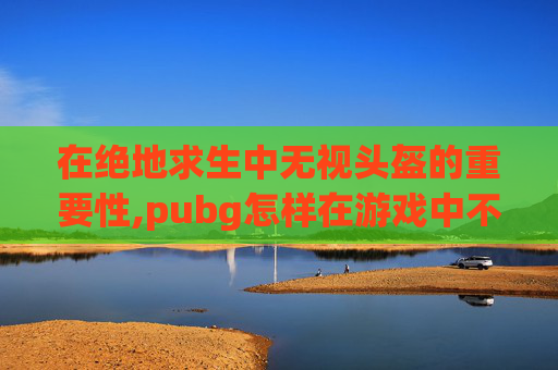 在绝地求生中无视头盔的重要性,pubg怎样在游戏中不显示头盔