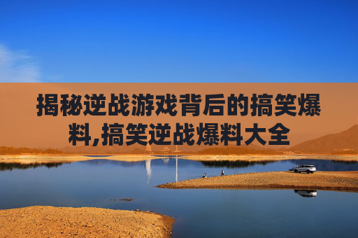 揭秘逆战游戏背后的搞笑爆料,搞笑逆战爆料大全