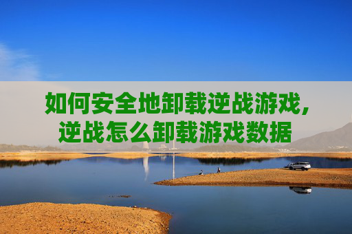 如何安全地卸载逆战游戏,逆战怎么卸载游戏数据