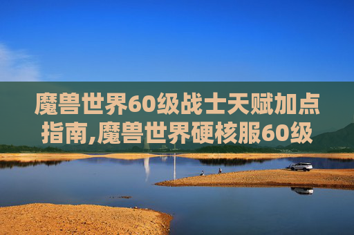 魔兽世界60级战士天赋加点指南,魔兽世界硬核服60级战士天赋