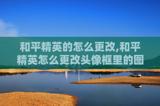 和平精英的怎么更改,和平精英怎么更改头像框里的图片
