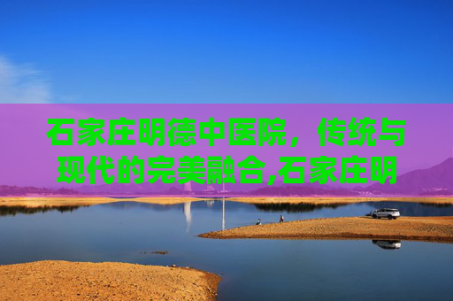 石家庄明德中医院，传统与现代的完美融合,石家庄明德中医院口碑